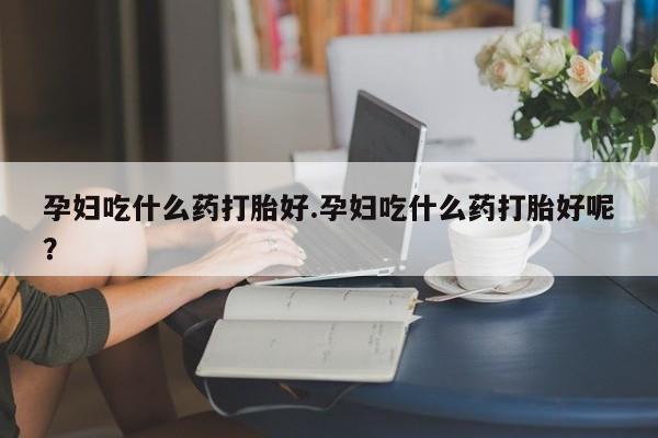 流产药微信购买联系方式孕妇吃什么药打胎好.孕妇吃什么药打胎好呢？