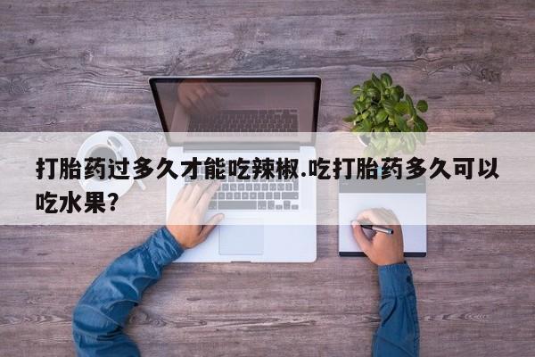 流产药微信购买联系方式打胎药过多久才能吃辣椒.吃打胎药多久可以吃水果？
