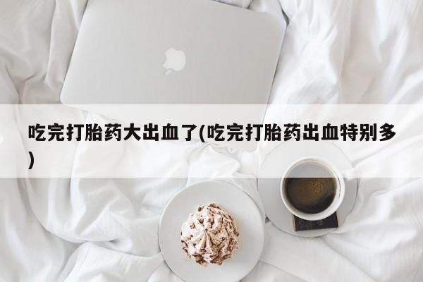 流产药微信购买联系方式吃完打胎药大出血了(吃完打胎药出血特别多)