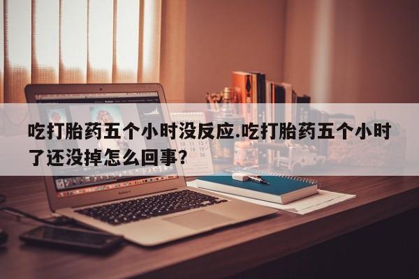 流产药微信购买联系方式吃打胎药五个小时没反应.吃打胎药五个小时了还没掉怎么回事？