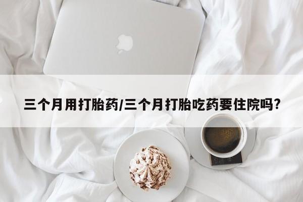 流产药微信购买联系方式三个月用打胎药/三个月打胎吃药要住院吗?