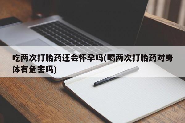 流产药微信购买联系方式吃两次打胎药还会怀孕吗(喝两次打胎药对身体有危害吗)