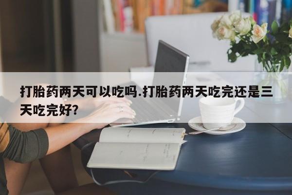 流产药微信购买联系方式打胎药两天可以吃吗.打胎药两天吃完还是三天吃完好？