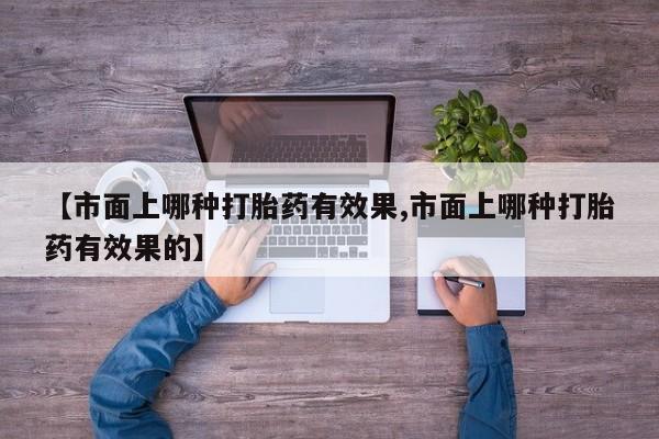 流产药微信购买联系方式【市面上哪种打胎药有效果,市面上哪种打胎药有效果的】