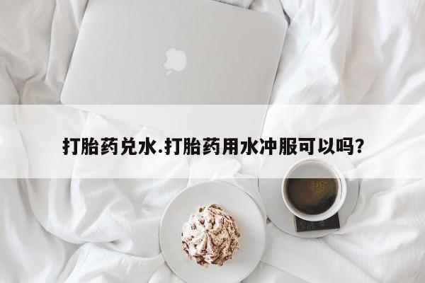 流产药微信购买联系方式打胎药兑水.打胎药用水冲服可以吗？