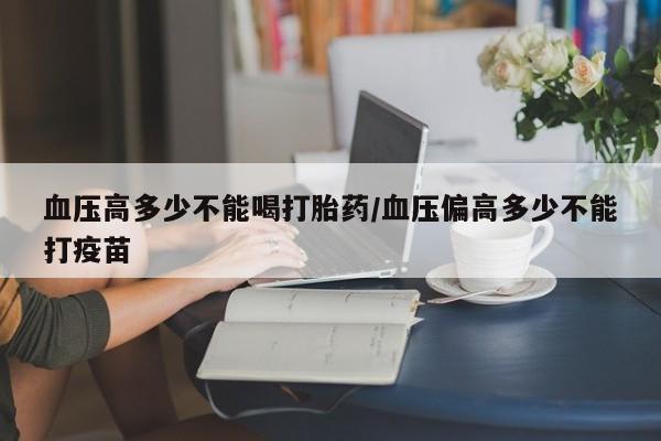 流产药微信购买联系方式血压高多少不能喝打胎药/血压偏高多少不能打疫苗