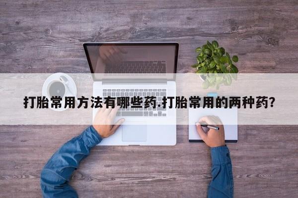 流产药微信购买联系方式打胎常用方法有哪些药.打胎常用的两种药？