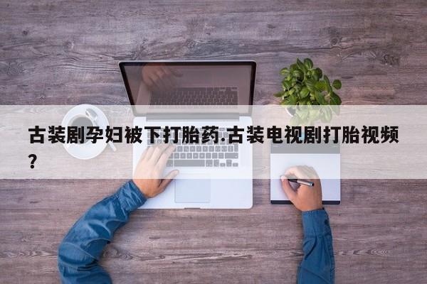 流产药微信购买联系方式古装剧孕妇被下打胎药.古装电视剧打胎视频？