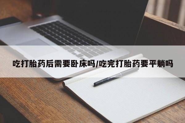 流产药微信购买联系方式吃打胎药后需要卧床吗/吃完打胎药要平躺吗