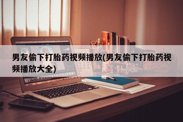 流产药微信购买联系方式男友偷下打胎药视频播放(男友偷下打胎药视频播放大全)
