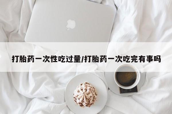 流产药微信购买联系方式打胎药一次性吃过量/打胎药一次吃完有事吗
