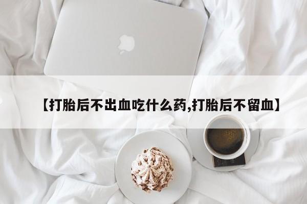 流产药微信购买联系方式【打胎后不出血吃什么药,打胎后不留血】