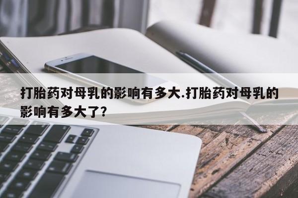 流产药微信购买联系方式打胎药对母乳的影响有多大.打胎药对母乳的影响有多大了？