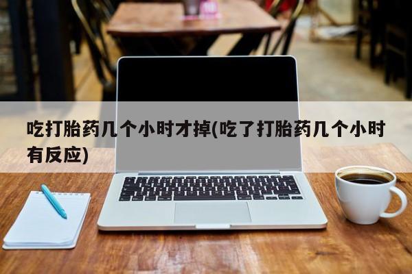 流产药微信购买联系方式吃打胎药几个小时才掉(吃了打胎药几个小时有反应)