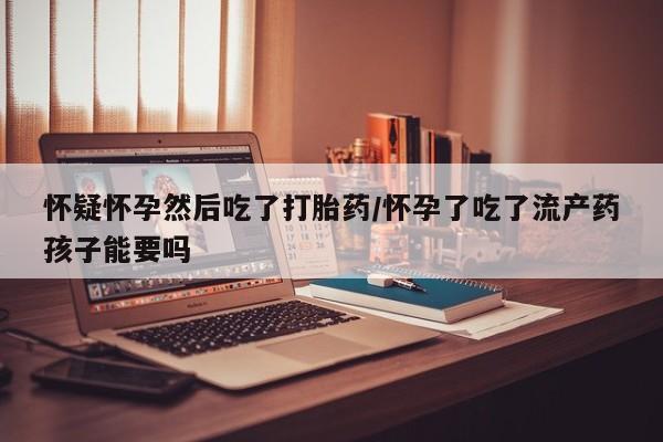 流产药微信购买联系方式怀疑怀孕然后吃了打胎药/怀孕了吃了流产药孩子能要吗