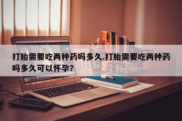 流产药微信购买联系方式打胎需要吃两种药吗多久.打胎需要吃两种药吗多久可以怀孕？