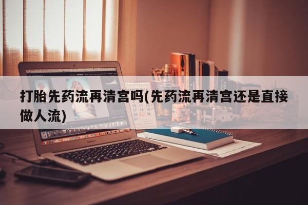 流产药微信购买联系方式打胎先药流再清宫吗(先药流再清宫还是直接做人流)