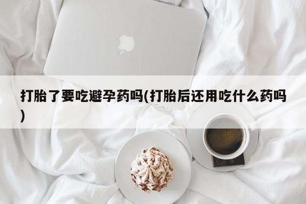 流产药微信购买联系方式打胎了要吃避孕药吗(打胎后还用吃什么药吗)
