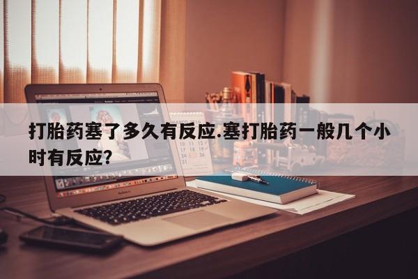 流产药微信购买联系方式打胎药塞了多久有反应.塞打胎药一般几个小时有反应？