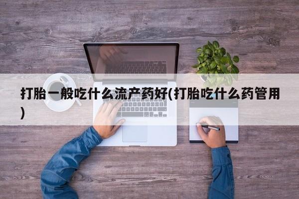 流产药微信购买联系方式打胎一般吃什么流产药好(打胎吃什么药管用)