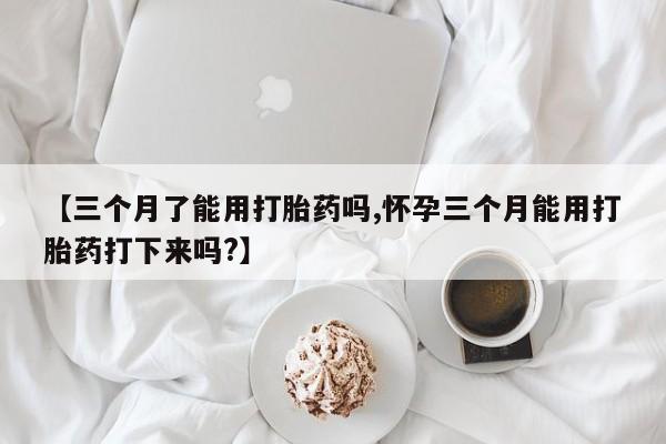 流产药微信购买联系方式【三个月了能用打胎药吗,怀孕三个月能用打胎药打下来吗?】