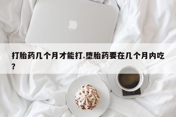 流产药微信购买联系方式打胎药几个月才能打.堕胎药要在几个月内吃？