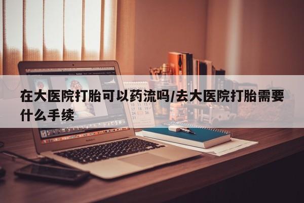 流产药微信购买联系方式在大医院打胎可以药流吗/去大医院打胎需要什么手续