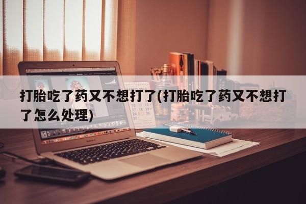 流产药微信购买联系方式打胎吃了药又不想打了(打胎吃了药又不想打了怎么处理)