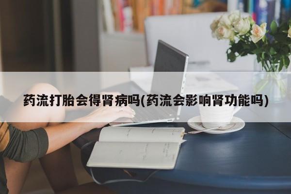 流产药微信购买联系方式药流打胎会得肾病吗(药流会影响肾功能吗)