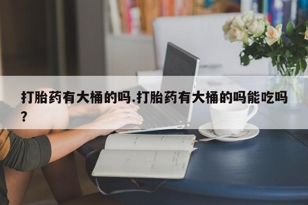流产药微信购买联系方式打胎药有大桶的吗.打胎药有大桶的吗能吃吗？