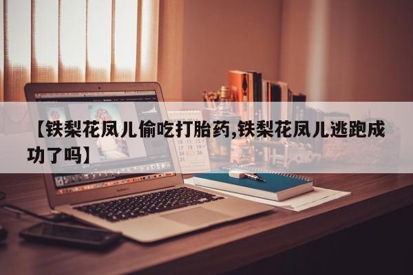 流产药微信购买联系方式【铁梨花凤儿偷吃打胎药,铁梨花凤儿逃跑成功了吗】