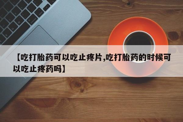 流产药微信购买联系方式【吃打胎药可以吃止疼片,吃打胎药的时候可以吃止疼药吗】