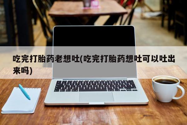 流产药微信购买联系方式吃完打胎药老想吐(吃完打胎药想吐可以吐出来吗)