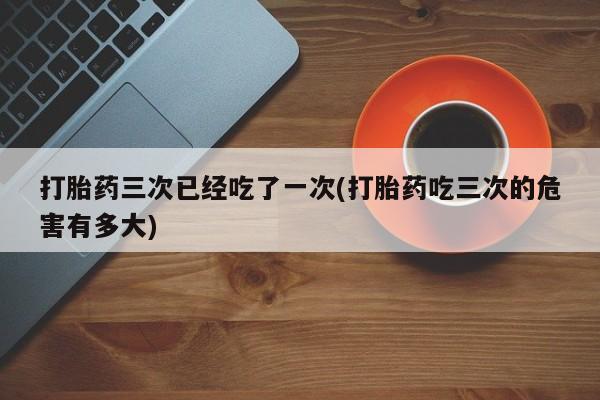 流产药微信购买联系方式打胎药三次已经吃了一次(打胎药吃三次的危害有多大)