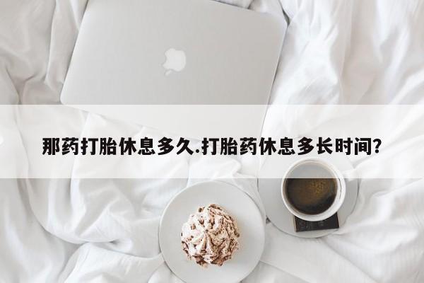 流产药微信购买联系方式那药打胎休息多久.打胎药休息多长时间？