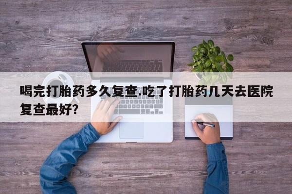 流产药微信购买联系方式喝完打胎药多久复查.吃了打胎药几天去医院复查最好？