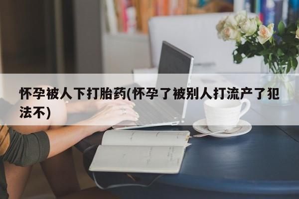 流产药微信购买联系方式怀孕被人下打胎药(怀孕了被别人打流产了犯法不)