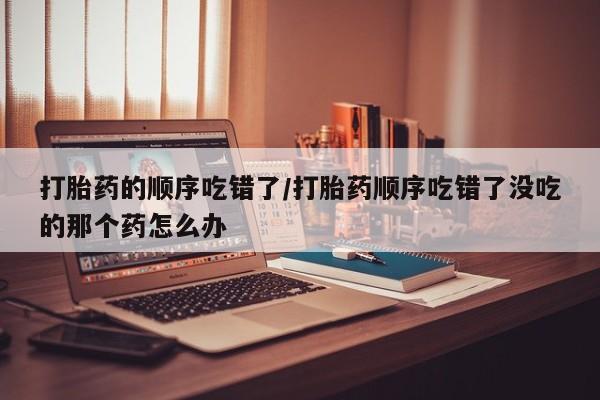 流产药微信购买联系方式打胎药的顺序吃错了/打胎药顺序吃错了没吃的那个药怎么办