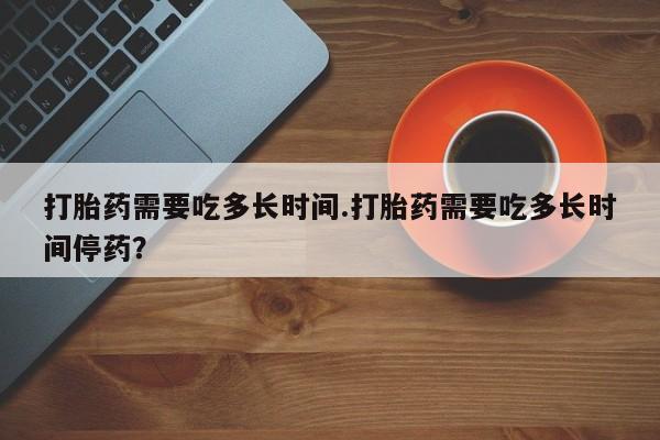 流产药微信购买联系方式打胎药需要吃多长时间.打胎药需要吃多长时间停药？