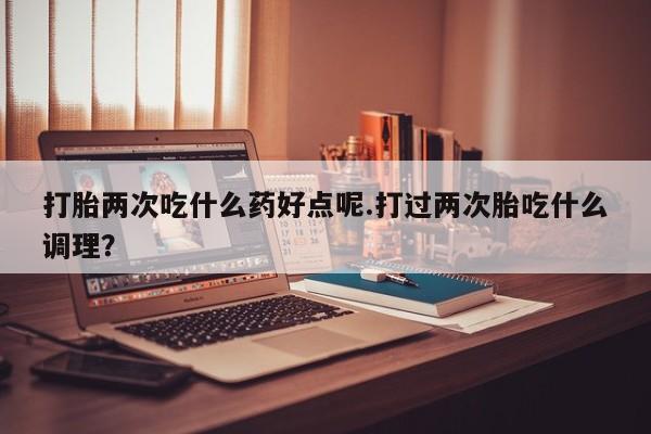 流产药微信购买联系方式打胎两次吃什么药好点呢.打过两次胎吃什么调理？