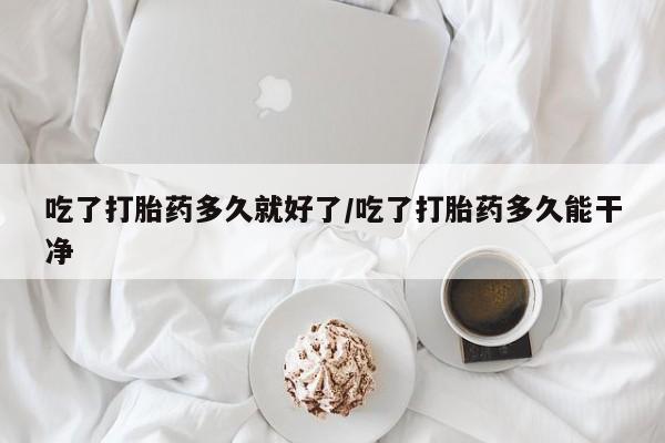 流产药微信购买联系方式吃了打胎药多久就好了/吃了打胎药多久能干净