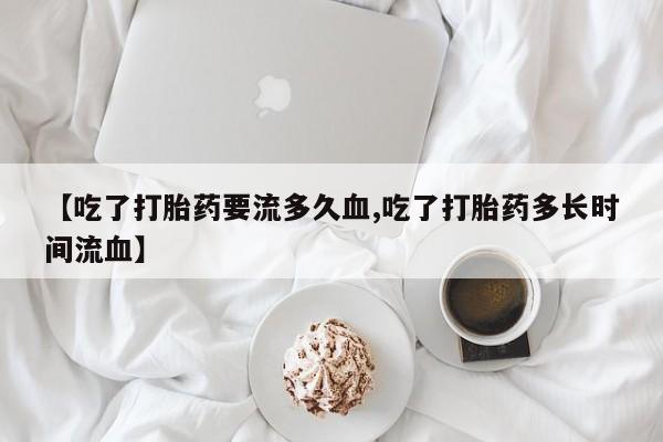 流产药微信购买联系方式【吃了打胎药要流多久血,吃了打胎药多长时间流血】
