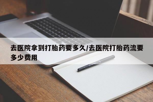 流产药微信购买联系方式去医院拿到打胎药要多久/去医院打胎药流要多少费用