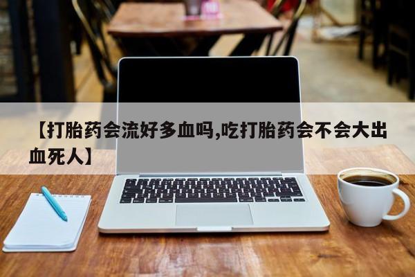 流产药微信购买联系方式【打胎药会流好多血吗,吃打胎药会不会大出血死人】