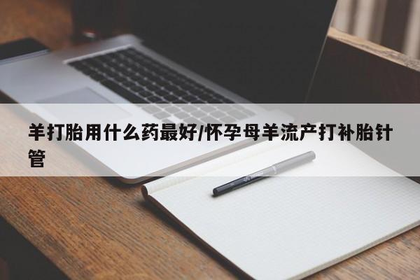 流产药微信购买联系方式羊打胎用什么药最好/怀孕母羊流产打补胎针管