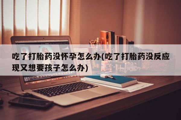 流产药微信购买联系方式吃了打胎药没怀孕怎么办(吃了打胎药没反应现又想要孩子怎么办)