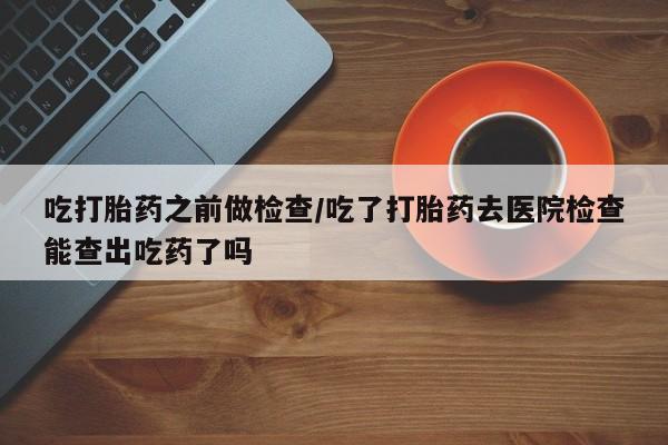 流产药微信购买联系方式吃打胎药之前做检查/吃了打胎药去医院检查能查出吃药了吗