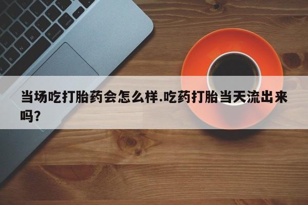 流产药微信购买联系方式当场吃打胎药会怎么样.吃药打胎当天流出来吗？