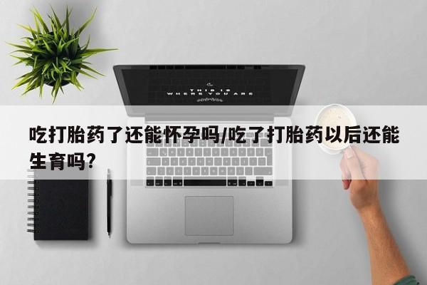 流产药微信购买联系方式吃打胎药了还能怀孕吗/吃了打胎药以后还能生育吗?
