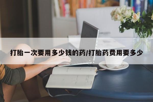 流产药微信购买联系方式打胎一次要用多少钱的药/打胎药费用要多少